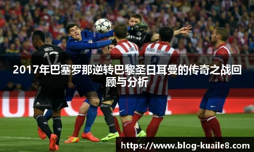 2017年巴塞罗那逆转巴黎圣日耳曼的传奇之战回顾与分析